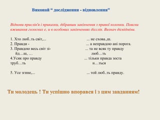 Віднови прислів'я і приказки, дібравши закінчення з правої колонки. Поясни
вживання голосних е, и в особових закінченнях дієслів. Визнач дієвідміни.

1. Хто люб..ть світ,...                      ... не схова.,ш.
2. Правди -                                 ... а неправдою ані порога.
3. Правдою весь світ зі-                   ... та не всяк ту правду
   йд…ш, …                                       люб…ть
4.Усяк про правду                         ... тільки правда зоста
труб…ть                                           н…ться

5. Усе згине,...                            ... той люб..ть правду.
 