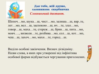 Словниковий диктант.

Шепоч…мо, шука…ш, чист…мо, залиша…ш, вар..те,
лет…мо, вел…ш, заспокою…ш, вч…те, злаз…мо,
говор…ш, маха…те, стереж…ш, брин…ш, пита…мо,
мовч…., визволя…те, розбива…мо, сол…ш, кот…мо,
чеш…ш, захоч…мо, махн…те, город…ш.


Виділи особові закінчення. Визнач дієвідміну.
Назви слова, в яких при утворенні від інфінітива
особової форми відбувається чергування приголосних.
 