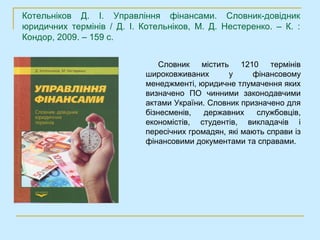 Котельніков Д. І. Управління фінансами. Словник-довідник
юридичних термінів / Д. І. Котельніков, М. Д. Нестеренко. – К. :
Кондор, 2009. – 159 с.


                                Словник містить      1210 термінів
                            широковживаних       у      фінансовому
                            менеджменті, юридичне тлумачення яких
                            визначено ПО чинними законодавчими
                            актами України. Словник призначено для
                            бізнесменів,   державних     службовців,
                            економістів, студентів, викладачів і
                            пересічних громадян, які мають справи із
                            фінансовими документами та справами.
 