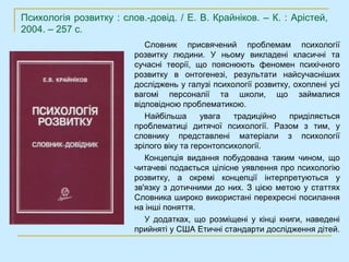 Психологія розвитку : слов.-довід. / Е. В. Крайніков. – К. : Арістей,
2004. – 257 с.
                            Словник присвячений проблемам психології
                         розвитку людини. У ньому викладені класичні та
                         сучасні теорії, що пояснюють феномен психічного
                         розвитку в онтогенезі, результати найсучасніших
                         досліджень у галузі психології розвитку, охоплені усі
                         вагомі персоналії та школи, що займалися
                         відповідною проблематикою.
                            Найбільша      увага   традиційно    приділяється
                         проблематиці дитячої психології. Разом з тим, у
                         словнику представлені матеріали з психології
                         зрілого віку та геронтопсихології.
                            Концепція видання побудована таким чином, що
                         читачеві подається цілісне уявлення про психологію
                         розвитку, а окремі концепції інтерпретуються у
                         зв'язку з дотичними до них. З цією метою у статтях
                         Словника широко використані перехресні посилання
                         на інші поняття.
                            У додатках, що розміщені у кінці книги, наведені
                         прийняті у США Етичні стандарти дослідження дітей.
 
