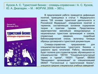 Кусков А. С. Туристский бизнес : словарь-справочник / А. С. Кусков,
Ю. А. Джаладян. – М. : ФОРУМ, 2008. – 383 с.

                              В предлагаемой работе приводятся дефиниции
                          понятий, приводимых в статье 1 Федерального
                          закона "Об основах туристской деятельности в
                          Российской Федерации", определения понятий и
                          терминов, составляющих основное содержание
                          теории   и   практики    туризма.    Представлены
                          характеристики важнейших международных и
                          национальных туристских организаций и союзов,
                          справочные           сведения,          подробный
                          библиографический список, включены типовые
                          образцы договорной и туристской документации.
                              Словарь-справочник      предназначен      для
                          специалистов-практиков туристского бизнеса и
                          широкого круга читателей. Работа, несомненно,
                          будет полезна для студентов вузов, обучающихся по
                          специальностям 100103 "Социально-культурный
                          сервис и туризм", 100201 "Туризм", 080500
                          "Менеджмент организации" со специализацией
                          080507 "Гостиничный и туристический бизнес",
                          учащихся средних специальных учебных заведений.
 