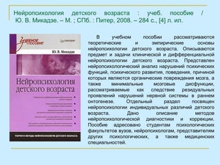 Нейропсихология детского возраста : учеб. пособие                     /
Ю. В. Микадзе. – М. ; СПб. : Питер, 2008. – 284 с., [4] л. ил.

                             В     учебном     пособии      рассматриваются
                         теоретические      и      эмпирические       основы
                         нейропсихологии детского возраста. Описываются
                         предмет и задачи клинической и дифференциальной
                         нейропсихологии детского возраста. Представлен
                         нейропсихологический анализ нарушений психических
                         функций, психического развития, поведения, причиной
                         которых являются органические повреждения мозга, а
                         также     минимальные      мозговые    дисфункции,
                         рассматриваемые как следствие резидуальных
                         проявлений нарушений нервной системы в раннем
                         онтогенезе.     Отдельный      раздел     посвящен
                         нейропсихологии индивидуальных различий детского
                         возраста.       Дано        описание        методов
                         нейропсихологической диагностики и коррекции.
                         Пособие адресовано студентам психологических
                         факультетов вузов, нейропсихологам, представителям
                         других психологических, а также медицинских
                         специальностей.
 