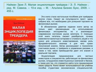 Найман Эрик Л. Малая энциклопедия трейдера / Э. Л. Найман ;
ред. М. Савина. – 10-е изд. – М. : Альпина Бизнес Букс, 2009. –
455 с.

                           Эта книга стала настольным пособием для трейдеров
                        многих стран. Секрет ее популярности прост: здесь
                        собрано все, что необходимо для успешной торговли на
                        финансовых рынках.
                           В обновленном девятом издании книги автор не
                        только    дает    рекомендации     по     использованию
                        финансовых      инструментов,    но    и     анализирует
                        современное состояние рынка капитала. С помощью
                        этой книги читатель сможет разобраться, почему
                        изменяются валютные котировки и стоимость акций и что
                        нужно для успешного инвестирования, какова роль
                        фундаментального анализа и для чего нужен
                        технический анализ. Автор рассказывает о психологии
                        участников рынка, о трейдинге и управлении рисками, а
                        также о том, какие преимущества дают эти знания в
                        реальной торговле.
                           Энциклопедия       предназначена      для     частных
                        инвесторов и специалистов, работающих на финансовых
                        рынках, сотрудников инвестиционных компаний и банков,
                        а также для тех, кто стремится найти пути приумножения
                        своих средств. Книга может использоваться как учебное
                        пособие студентами экономических специальностей.
 