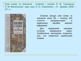 Нові слова та значення : словник / уклали Л. В. Туровська,
Л. М. Василькова ; відп. ред. Л. О. Симоненко. – К. : Довіра, 2009. –
271 с.

                                   Словник уміщує нові слова та
                               значення кінця ХХ – початку ХХІ
                               століття,     репрезентовані      в
                               українських     засобах    масової
                               інформації.
                                   Для     працівників   наукових
                               установ,     видавництв,     радіо,
                               телебачення, викладачів, студентів,
                               усіх, хто цікавиться українським
                               словом.
 