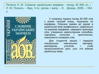 Полюга Л. М. Словник українських морфем : понад 45 000 сл. /
Л. М. Полюга. – Вид. 3-тє, допов. і випр. – К. : Довіра, 2009. – 554
с.

                                  У словнику подано понад 45 000 слів
                              з різних галузей знань, поділених на
                              морфеми. Описано майже всі відомі в
                              українській мові префіксальні, суфіксальні
                              та кореневі морфеми, наведено приклади
                              слів, утворених нерегулярним способом,
                              чергувань    голосних     і приголосних,
                              компоненти складних слів.
                                  Для студентів вищих і середніх
                              спеціальних      навчальних      закладів,
                              викладачів,       учителів     і     учнів
                              загальноосвітніх шкіл, усіх, хто вивчає
                              українську мову.
 