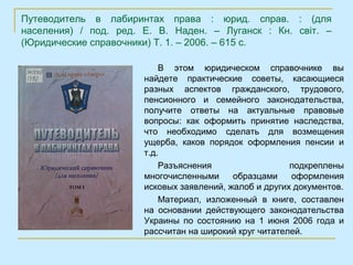 Путеводитель в лабиринтах права : юрид. справ. : (для
населения) / под. ред. Е. В. Наден. – Луганск : Кн. світ. –
(Юридические справочники) Т. 1. – 2006. – 615 с.

                           В этом юридическом справочнике вы
                       найдете практические советы, касающиеся
                       разных аспектов гражданского, трудового,
                       пенсионного и семейного законодательства,
                       получите ответы на актуальные правовые
                       вопросы: как оформить принятие наследства,
                       что необходимо сделать для возмещения
                       ущерба, каков порядок оформления пенсии и
                       т.д.
                           Разъяснения                  подкреплены
                       многочисленными     образцами    оформления
                       исковых заявлений, жалоб и других документов.
                           Материал, изложенный в книге, составлен
                       на основании действующего законодательства
                       Украины по состоянию на 1 июня 2006 года и
                       рассчитан на широкий круг читателей.
 
