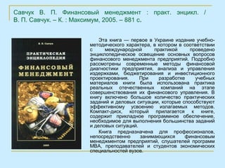 Савчук В. П. Финансовый менеджмент : практ. энцикл. /
В. П. Савчук. – К. : Максимум, 2005. – 881 с.


                         Эта книга — первое в Украине издание учебно-
                     методического характера, в котором в соответствии
                     с     международной      практикой     проведено
                     энциклопедическое освещение основных вопросов
                     финансового менеджмента предприятий. Подробно
                     рассмотрены современные методы финансовой
                     диагностики предприятия, анализа и управления
                     издержками, бюджетирования и инвестиционного
                     проектирования.     При    разработке    учебных
                     материалов книги была использована практика
                     реальных отечественных компаний на этапе
                     совершенствования их финансового управления. В
                     книгу включено большое количество практических
                     заданий и деловых ситуации, которые способствуют
                     эффективному усвоению излагаемых методов.
                     Компакт-диск, который прилагается к книге,
                     содержит прикладное программное обеспечение,
                     необходимое для выполнения большинства заданий
                     и деловых ситуаций.
                         Книга предназначена для профессионалов,
                     непосредственно     занимающихся     финансовым
                     менеджментом предприятий, слушателей программ
                     МВА, преподавателей и студентов экономических
                     специальностей вузов.
 