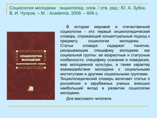 Социология молодежи : энциклопед. слов. / отв. ред.: Ю. А. Зубок,
В. И. Чупров. – М. : Academia, 2008. – 606 с.


                           В истории мировой и отечественной
                        социологии - это первый энциклопедический
                        словарь, отражающий концептуальный подход к
                        предмету      социологии     молодежи.
                        Статьи     словаря     содержат      понятия,
                        раскрывающие специфику молодежи           как
                        социальной группы: ее возрастные и статусные
                        особенности, специфику сознания и поведения,
                        мир молодежной культуры, а также характер
                        взаимодействия молодежи с социальными
                        институтами и другими социальными группами.
                        Энциклопедический словарь включает статьи о
                        российских и зарубежных ученых, внесших
                        наибольший вклад в развитие социологии
                        молодежи.
                           Для массового читателя.
 