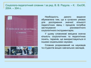 Соціолого-педагогічний словник / за ред. В. В. Радула. – К. : ЕксОб,
2004. – 304 с.


                                  Необхідність     даного     видання
                              обумовлена тим, що в сучасних умовах
                              для дослідження значної кількості
                              педагогічних явищ і процесів потрібне
                              застосування              різноманітного
                              соціологічного інструментарію.
                                  У цьому словникові вміщена значна
                              кількість соціологічних та педагогічних
                              понять, термінів, що використовуються й
                              іншими соціальними науками.
                                  Словник розрахований на науковців
                              та студентів вищих навчальних закладів.
 