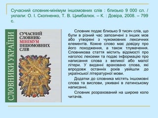 Сучасний словник-мінімум іншомовних слів : близько 9 000 сл. /
уклали: О. І. Скопненко, Т. В. Цимбалюк. – К. : Довіра, 2008. – 799
с.

                               Словник подає близько 9 тисяч слів, що
                           були в різний час запозичені з інших мов
                           або утворені з чужомовних лексичних
                           елементів. Кожне слово має довідку про
                           його походження, а також тлумачення.
                           Словникова стаття містить відомості про
                           наголос лексеми та подає інформацію про
                           написання слова з великої або малої
                           літери. У виданні враховано слова, які
                           впродовж останніх років увійшли до
                           української літературної мови.
                               Додатки до словника містять іншомовні
                           слова та вислови, уживані в латинському
                           написанні.
                               Словник розрахований на широке коло
                           читачів.
 