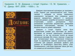 Уривалкін О. М. Довідник з історії України / О. М. Уривалкін. –
К. : Дакор : КНТ, 2009. – 1008 с. : іл.
                               Довідник підготовлений відповідно до програми з
                            історії України для загальноосвітніх шкіл, ліцеїв,
                            гімназій і коледжів та питань зовнішнього
                            незалежного тестування. Для створення цього
                            видання використано відомості з численних
                            історичних джерел, розробки вітчизняної і зарубіжної
                            історіографії,    сучасні     дослідження.     Текст
                            доповнений історичними документами, довідковим
                            матеріалом, ілюстраціями, картами, а також
                            великою кількістю цікавої інформації.
                               Довідник    з    історії  України   може     бути
                            використаний учнями для підготовки до занять,
                            відповідей на питання зовнішнього незалежного
                            тестування та під час вступних іспитів до вищих
                            навчальних закладів. Він стане у пригоді і студентам
                            для систематизації знань, осмислення історичних
                            подій та вироблення навичок аналітичної роботи.
                            Учителям цей довідник допоможе зробити урок
                            цікавим та активізувати самостійну роботу учнів.
                            Ознайомлення з ним буде корисним також для всіх,
                            хто цікавиться вітчизняною історією.
 
