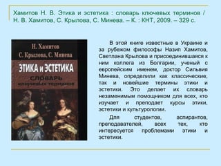 Хамитов Н. В. Этика и эстетика : словарь ключевых терминов /
Н. В. Хамитов, С. Крылова, С. Минева. – К. : КНТ, 2009. – 329 с.


                                В этой книге известные в Украине и
                            за рубежом философы Назип Хамитов,
                            Светлана Крылова и присоединившаяся к
                            ним коллега из Болгарии, ученый с
                            европейским именем, доктор Сильвия
                            Минева, определили как классические,
                            так и новейшие термины этики и
                            эстетики. Это делает их словарь
                            незаменимым помощником для всех, кто
                            изучает и преподает курсы этики,
                            эстетики и культурологии.
                                Для       студентов,    аспирантов,
                            преподавателей,      всех   тех,    кто
                            интересуется     проблемами   этики   и
                            эстетики.
 
