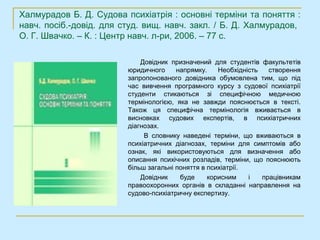 Халмурадов Б. Д. Судова психіатрія : основні терміни та поняття :
навч. посіб.-довід. для студ. вищ. навч. закл. / Б. Д. Халмурадов,
О. Г. Швачко. – К. : Центр навч. л-ри, 2006. – 77 с.

                             Довідник призначений для студентів факультетів
                         юридичного     напрямку.    Необхідність   створення
                         запропонованого довідника обумовлена тим, що під
                         час вивчення програмного курсу з судової психіатрії
                         студенти стикаються зі специфічною медичною
                         термінологією, яка не завжди пояснюється в тексті.
                         Також ця специфічна термінологія вживається в
                         висновках судових експертів, в психіатричних
                         діагнозах.
                              В словнику наведені терміни, що вживаються в
                         психіатричних діагнозах, терміни для симптомів або
                         ознак, які використовуються для визначення або
                         описання психічних розладів, терміни, що пояснюють
                         більш загальні поняття в психіатрії.
                             Довідник    буде     корисним    і   працівникам
                         правоохоронних органів в складанні направлення на
                         судово-психіатричну експертизу.
 