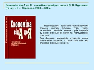 Економіка від А до Я : понятійно-термінол. слов. / О. В. Куроченко
[та ін.]. – К . : Персонал, 2008. – 366 с.




                               Пропонований понятійно-термінологічний
                           словник   містить    близько    п’яти   тисяч
                           економічних термінів і понять з усіх напрямів
                           сучасної економічної науки та господарської
                           практики.
                           Для фахівців, викладачів, студентів вищих
                           навчальних закладів, а також для всіх, хто
                           опановує економічні знання.
 
