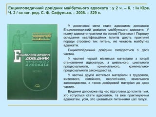 Енциклопедичний довідник майбутнього адвоката : у 2 ч. – К. : Ін Юре.
Ч. 2 / за заг. ред. С. Ф. Сафулька. – 2008. – 829 с.


                             У досягненні мети стати адвокатом допоможе
                          Енциклопедичний довідник майбутнього адвоката. У
                          ньому адвокати-практики на основі Програми і Порядку
                          складання кваліфікаційних іспитів дають практичні
                          поради стосовно тих питань, які чекають майбутніх
                          адвокатів.
                             Енциклопедичний довідник складається з двох
                          частин.
                             У частині першій містяться матеріали з історії
                          становлення адвокатури, з цивільного, цивільного
                          процесуального,       кримінального,     кримінально-
                          процесуального законодавства.
                             У частині другій містяться матеріали з трудового,
                          житлового,   сімейного,    екологічного,   земельного
                          законодавства, а також довідковий матеріал до двох
                          частин.
                             Видання допоможе під час підготовки до іспитів тим,
                          хто готується стати адвокатом, та вже практикуючим
                          адвокатам, усім, хто цікавиться питаннями цієї галузі.
 
