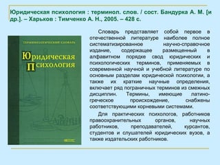 Юридическая психология : терминол. слов. / сост. Бандурка А. М. [и
др.]. – Харьков : Тимченко А. Н., 2005. – 428 с.

                             Словарь представляет собой первое в
                          отечественной литературе наиболее полное
                          систематизированное         научно-справочное
                          издание,    содержащее      размещенный       в
                          алфавитном порядке свод юридических и
                          психологических терминов, применяемых в
                          современной научной и учебной литературе по
                          основным разделам юридической психологии, а
                          также их краткие научные определения,
                          включает ряд пограничных терминов из смежных
                          дисциплин.    Термины,    имеющие       латино-
                          греческое      происхождение,        снабжены
                          соответствующими корневыми системами.
                             Для практических психологов, работников
                          правоохранительных       органов,      научных
                          работников,     преподавателей,     курсантов,
                          студентов и слушателей юридических вузов, а
                          также издательских работников.
 