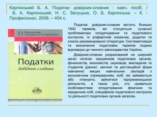 Карпінський Б. А. Податки: довідник-словник : навч. посіб. /
 Б. А. Карпінський, Н. С. Залуцька, О. Б. Карпінська. – К. :
Професіонал, 2008. – 454 с.
                             Податки: довідник-словник містить близько
                         1500     термінів,   які   стосуються      сучасної
                         проблематики оподаткування та податкового
                         контролю, їх алфавітний покажчик, додатки та
                         список рекомендованої літератури. Систематизація
                         та визначення податкових термінів подано
                         відповідно до чинного законодавства України.
                             Довідник-словник розрахований на широкий
                         загал читачів: працівників податкових органів,
                         фінансистів, економістів, науковців, викладачів та
                         студентів (денної, заочної та дистанційної форм
                         навчання)     вищих    навчальних     закладів    з
                         економічним спрямуванням, осіб, які займаються
                         або    планують     зайнятися     підприємницькою
                         діяльністю, а також усіх, хто цікавиться
                         особливостями      оподаткування     фізичних    та
                         юридичних осіб, специфікою податкового контролю
                         та діяльності податкових органів загалом.
 