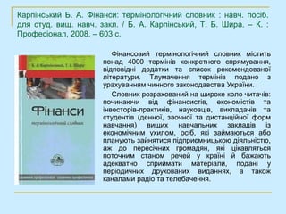 Карпінський Б. А. Фінанси: термінологічний словник : навч. посіб.
для студ. вищ. навч. закл. / Б. А. Карпінський, Т. Б. Шира. – К. :
Професіонал, 2008. – 603 с.

                         Фінансовий термінологічний словник містить
                      понад 4000 термінів конкретного спрямування,
                      відповідні додатки та список рекомендованої
                      літератури. Тлумачення термінів подано з
                      урахуванням чинного законодавства України.
                         Словник розрахований на широке коло читачів:
                      починаючи від фінансистів, економістів та
                      інвесторів-практиків, науковців, викладачів та
                      студентів (денної, заочної та дистанційної форм
                      навчання) вищих навчальних закладів із
                      економічним ухилом, осіб, які займаються або
                      планують зайнятися підприємницькою діяльністю,
                      аж до пересічних громадян, які цікавляться
                      поточним станом речей у країні й бажають
                      адекватно сприймати матеріали, подані у
                      періодичних друкованих виданнях, а також
                      каналами радіо та телебачення.
 