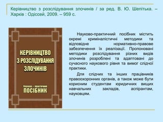 Керівництво з розслідування злочинів / за ред. В. Ю. Шепітька. –
Харків : Одіссей, 2009. – 959 с.



                             Науково-практичний посібник містить
                         окремі    криміналістичні   методики    та
                         відповідне             нормативно-правове
                         забезпечення їх реалізації. Пропоновані
                         методики розслідування різних видів
                         злочинів розроблені та адаптовані до
                         сучасного наукового рівня та вимог слідчої
                         практики.
                             Для слідчих та інших працівників
                         правоохоронних органів, а також може бути
                         корисним студентам юридичних вищих
                         навчальних       закладів,     аспірантам,
                         науковцям.
 