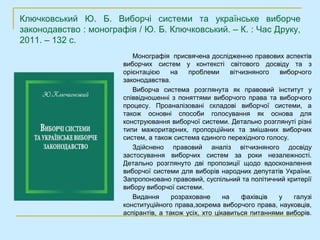 Ключковський Ю. Б. Виборчі системи та українське виборче
законодавство : монографія / Ю. Б. Ключковський. – К. : Час Друку,
2011. – 132 с.
                           Монографія присвячена дослідженню правових аспектів
                        виборчих систем у контексті світового досвіду та з
                        орієнтацією    на    проблеми       вітчизняного виборчого
                        законодавства.
                           Виборча система розглянута як правовий інститут у
                        співвідношенні з поняттями виборчого права та виборчого
                        процесу. Проаналізовані складові виборчої системи, а
                        також основні способи голосування як основа для
                        конструювання виборчої системи. Детально розглянуті різні
                        типи мажоритарних, пропорційних та змішаних виборчих
                        систем, а також система єдиного перехідного голосу.
                           Здійснено правовий аналіз вітчизняного досвіду
                        застосування виборчих систем за роки незалежності.
                        Детально розглянуто дві пропозиції щодо вдосконалення
                        виборчої системи для виборів народних депутатів України.
                        Запропоновано правовий, суспільний та політичний критерії
                        вибору виборчої системи.
                           Видання      розраховане      на     фахівців у   галузі
                        конституційного права,зокрема виборчого права, науковців,
                        аспірантів, а також усіх, хто цікавиться питаннями виборів.
 