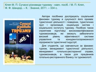 Кляп М. П. Сучасні різновиди туризму : навч. посіб. / М. П. Кляп,
Ф. Ф. Шандор. – К. : Знання, 2011. – 334 с.


                              Автори посібника досліджують соціальний
                           феномен туризму в сукупності його проявів:
                           туристичної діяльності і поведінки, туристичних
                           груп і організацій, соціальних систем і
                           соціального інституту туризму. Посібник також
                           сприятиме підготовці висококваліфікованих
                           туризмознавців, які зможуть забезпечити
                           високий     рівень    ефективності      системи
                           управління       та     конкурентоспроможності
                           підприємств туристичної індустрії.
                              Для студентів, що навчаються за фахами:
                           туризм, менеджмент туристичної діяльності,
                           менеджмент      готельно-ресторанної     справи,
                           туризмознавців, а також для працівників
                           готельно-ресторанного бізнесу та туризмології.
 