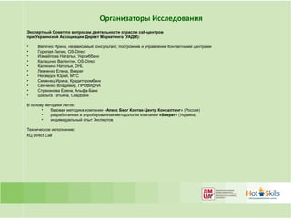Организаторы Исследования
Экспертный Совет по вопросам деятельности отрасли call-центров
при Украинской Ассоциации Директ Маркетинга (УАДМ):

•    Величко Ирина, независимый консультант, построение и управление Контактными центрами
•    Горелая Лилия, OS-Direct
•    Измайлова Наталья, Укрсиббанк
•    Калашник Валентин, OS-Direct
•    Калинина Наталья, DHL
•    Левченко Елена, Beeper
•    Несведов Юрий, МТС
•    Семенец Ирина, Кредитпромбанк
•    Сенченко Владимир, ПРОВИДНА
•    Стреканова Елена, Альфа-Банк
•    Шалыга Татьяна, Сведбанк

В основу методики легли:
       •    базовая методика компании «Апекс Берг Контак-Центр Консалтинг» (Россия)
       •    разработанная и апробированная методология компании «Beeper» (Украина)
       •    индивидуальный опыт Экспертов

Техническое исполнение:
КЦ Direct Сall
 