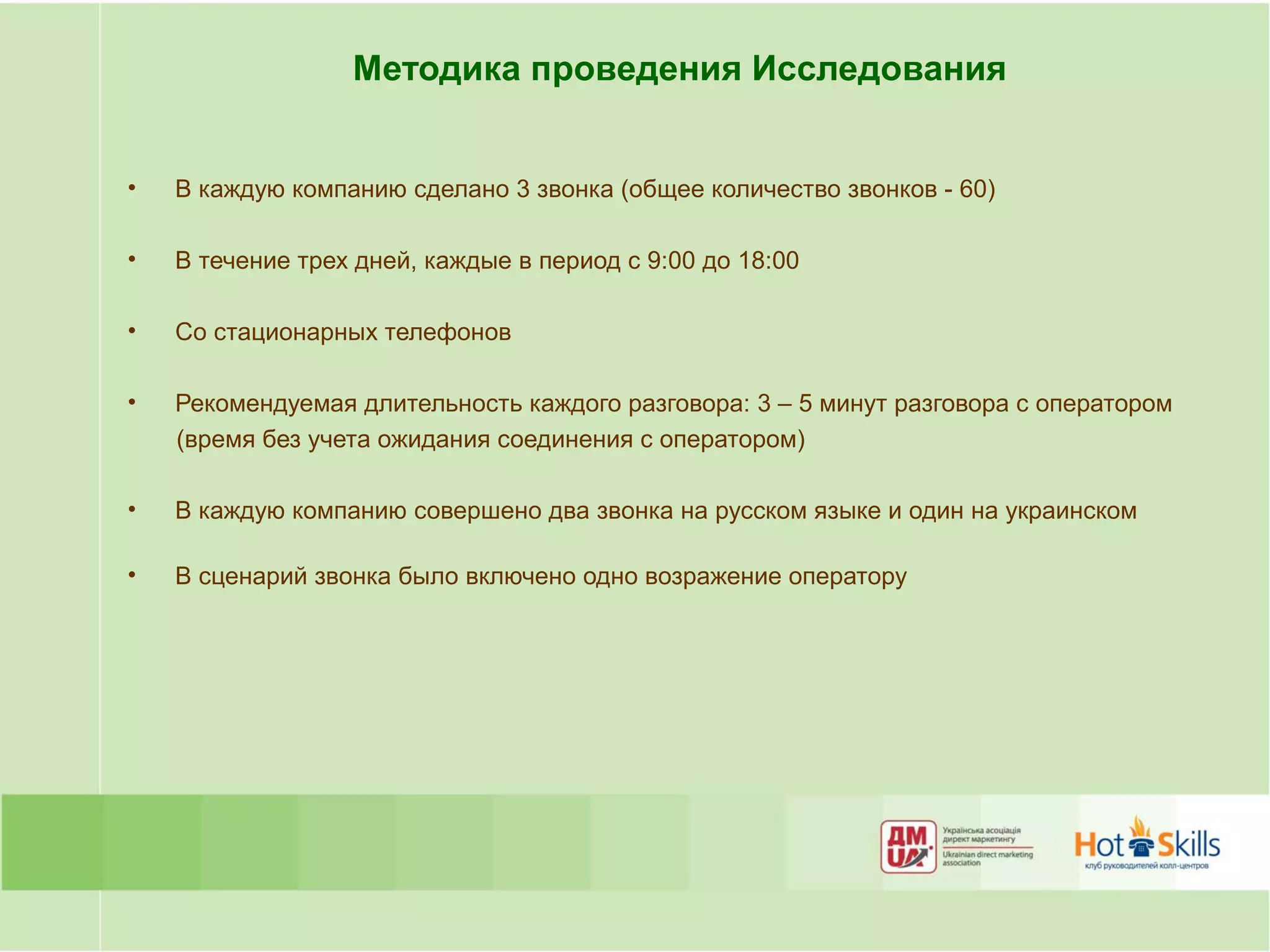 Методика проведения Исследования


•   В каждую компанию сделано 3 звонка (общее количество звонков - 60)

•   В течение трех дней, каждые в период с 9:00 до 18:00

•   Со стационарных телефонов

•   Рекомендуемая длительность каждого разговора: 3 – 5 минут разговора с оператором
    (время без учета ожидания соединения с оператором)

•   В каждую компанию совершено два звонка на русском языке и один на украинском

•   В сценарий звонка было включено одно возражение оператору
 