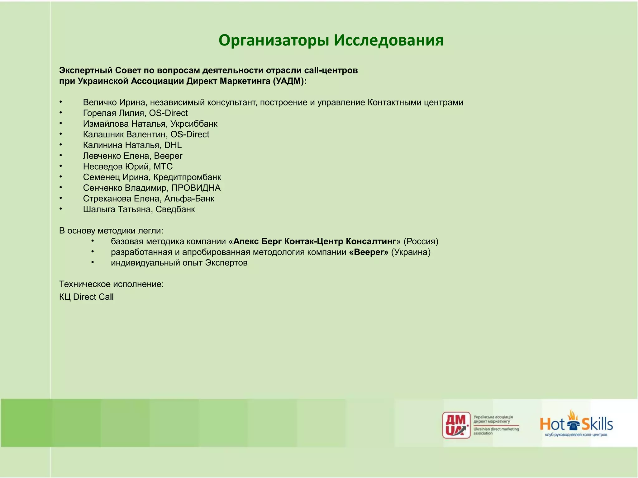 Организаторы Исследования
Экспертный Совет по вопросам деятельности отрасли call-центров
при Украинской Ассоциации Директ Маркетинга (УАДМ):

•    Величко Ирина, независимый консультант, построение и управление Контактными центрами
•    Горелая Лилия, OS-Direct
•    Измайлова Наталья, Укрсиббанк
•    Калашник Валентин, OS-Direct
•    Калинина Наталья, DHL
•    Левченко Елена, Beeper
•    Несведов Юрий, МТС
•    Семенец Ирина, Кредитпромбанк
•    Сенченко Владимир, ПРОВИДНА
•    Стреканова Елена, Альфа-Банк
•    Шалыга Татьяна, Сведбанк

В основу методики легли:
       •    базовая методика компании «Апекс Берг Контак-Центр Консалтинг» (Россия)
       •    разработанная и апробированная методология компании «Beeper» (Украина)
       •    индивидуальный опыт Экспертов

Техническое исполнение:
КЦ Direct Сall
 