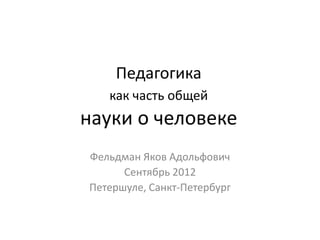 Педагогика
   как часть общей
науки о человеке
Фельдман Яков Адольфович
      Сентябрь 2012
Петершуле, Санкт-Петербург
 