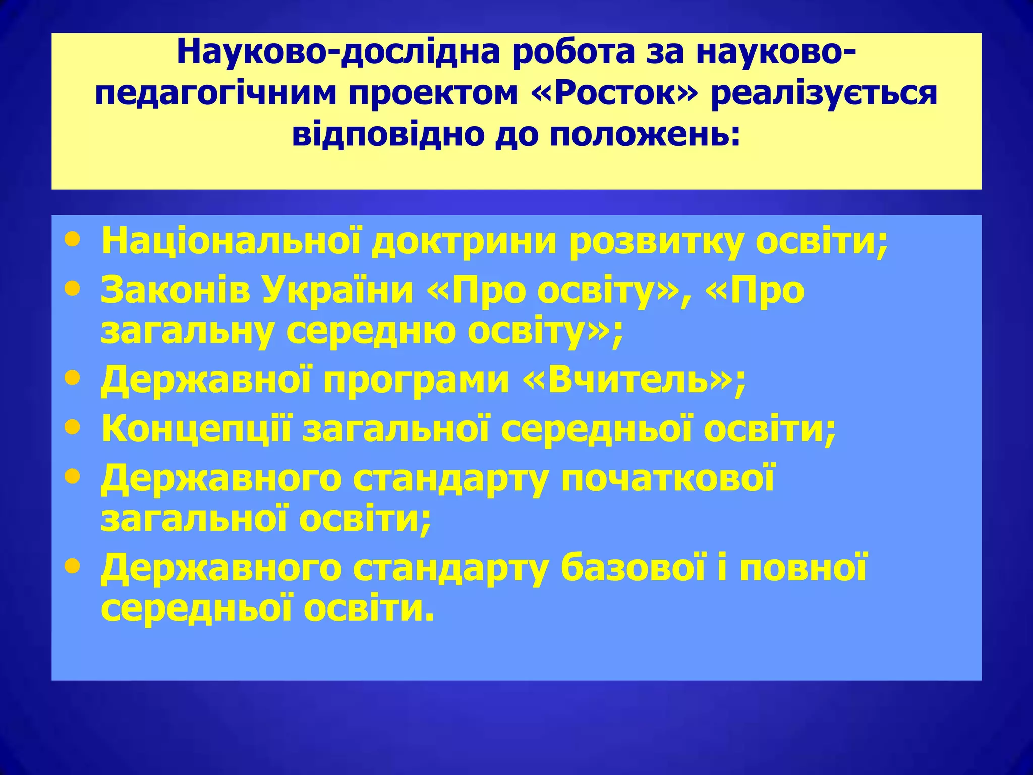 Науково-дослідна робота за науково-
    педагогічним проектом «Росток» реалізується
              відповідно до положень:


• Національної доктрини розвитку освіти;
• Законів України «Про освіту», «Про
    загальну середню освіту»;
•   Державної програми «Вчитель»;
•   Концепції загальної середньої освіти;
•   Державного стандарту початкової
    загальної освіти;
•   Державного стандарту базової і повної
    середньої освіти.
 