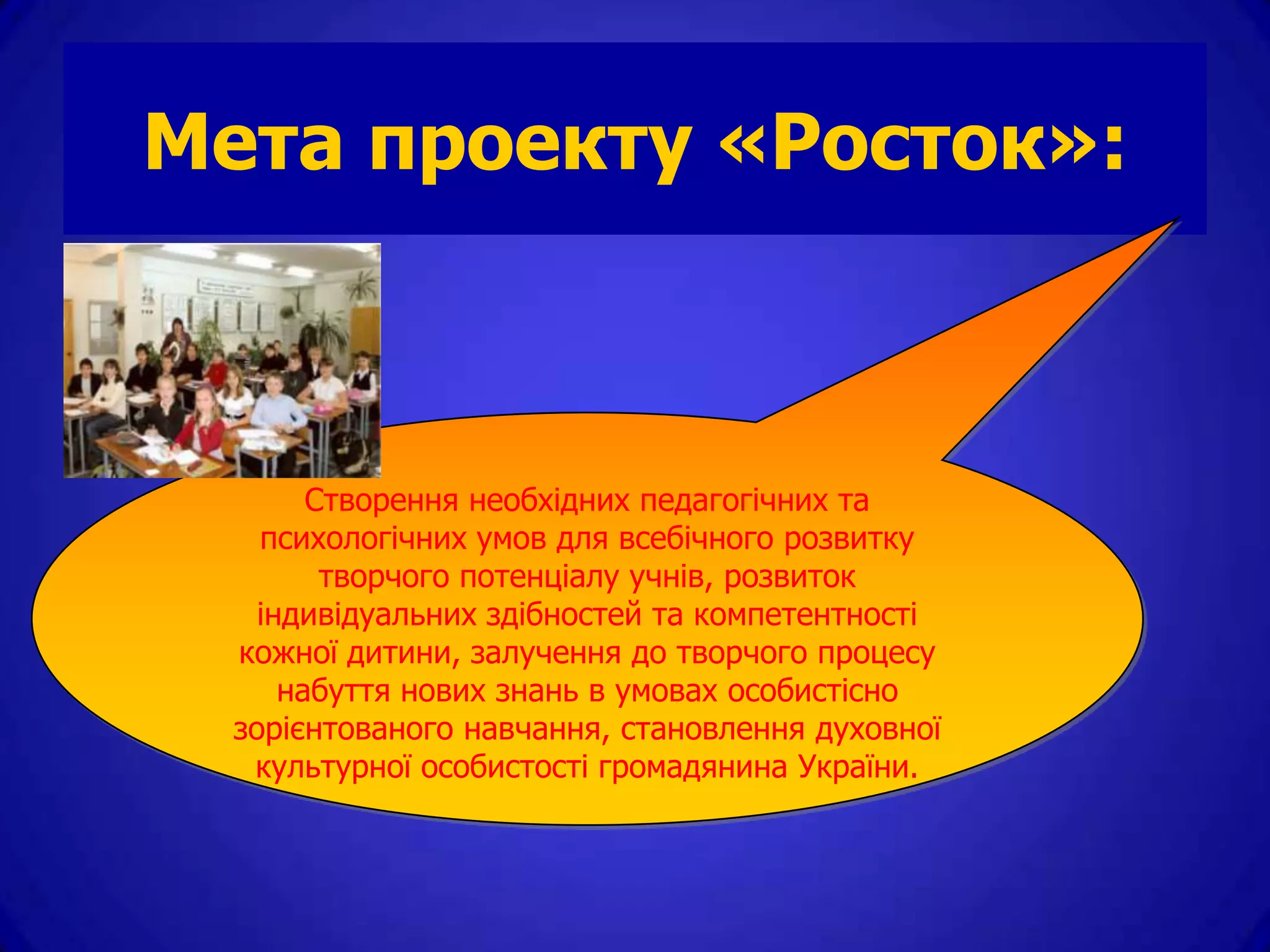 Мета проекту «Росток»:



        Створення необхідних педагогічних та
    психологічних умов для всебічного розвитку
         творчого потенціалу учнів, розвиток
    індивідуальних здібностей та компетентності
  кожної дитини, залучення до творчого процесу
      набуття нових знань в умовах особистісно
  зорієнтованого навчання, становлення духовної
   культурної особистості громадянина України.
 