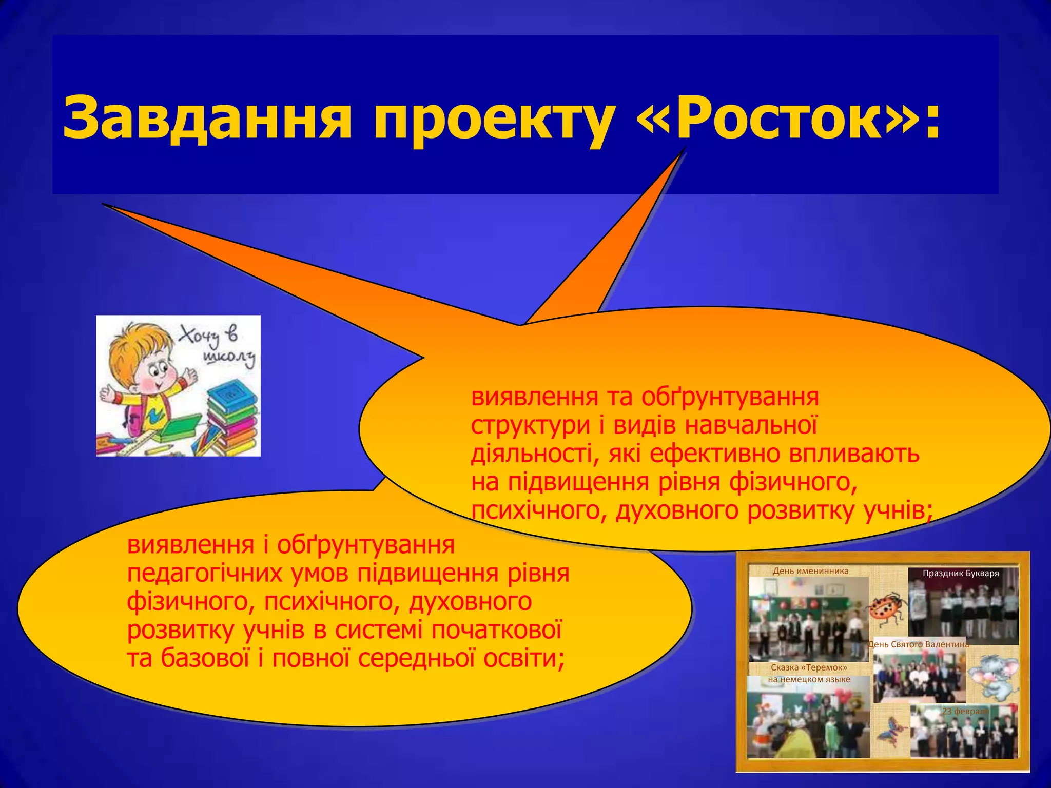 Завдання проекту «Росток»:



                             виявлення та обґрунтування
                             структури і видів навчальної
                             діяльності, які ефективно впливають
                             на підвищення рівня фізичного,
                             психічного, духовного розвитку учнів;
 виявлення і обґрунтування
 педагогічних умов підвищення рівня                  День именинника               Праздник Букваря


 фізичного, психічного, духовного
 розвитку учнів в системі початкової                                    День Святого Валентина
 та базової і повної середньої освіти;               Сказка «Теремок»
                                                    на немецком языке


                                                                                        23 февраля
 
