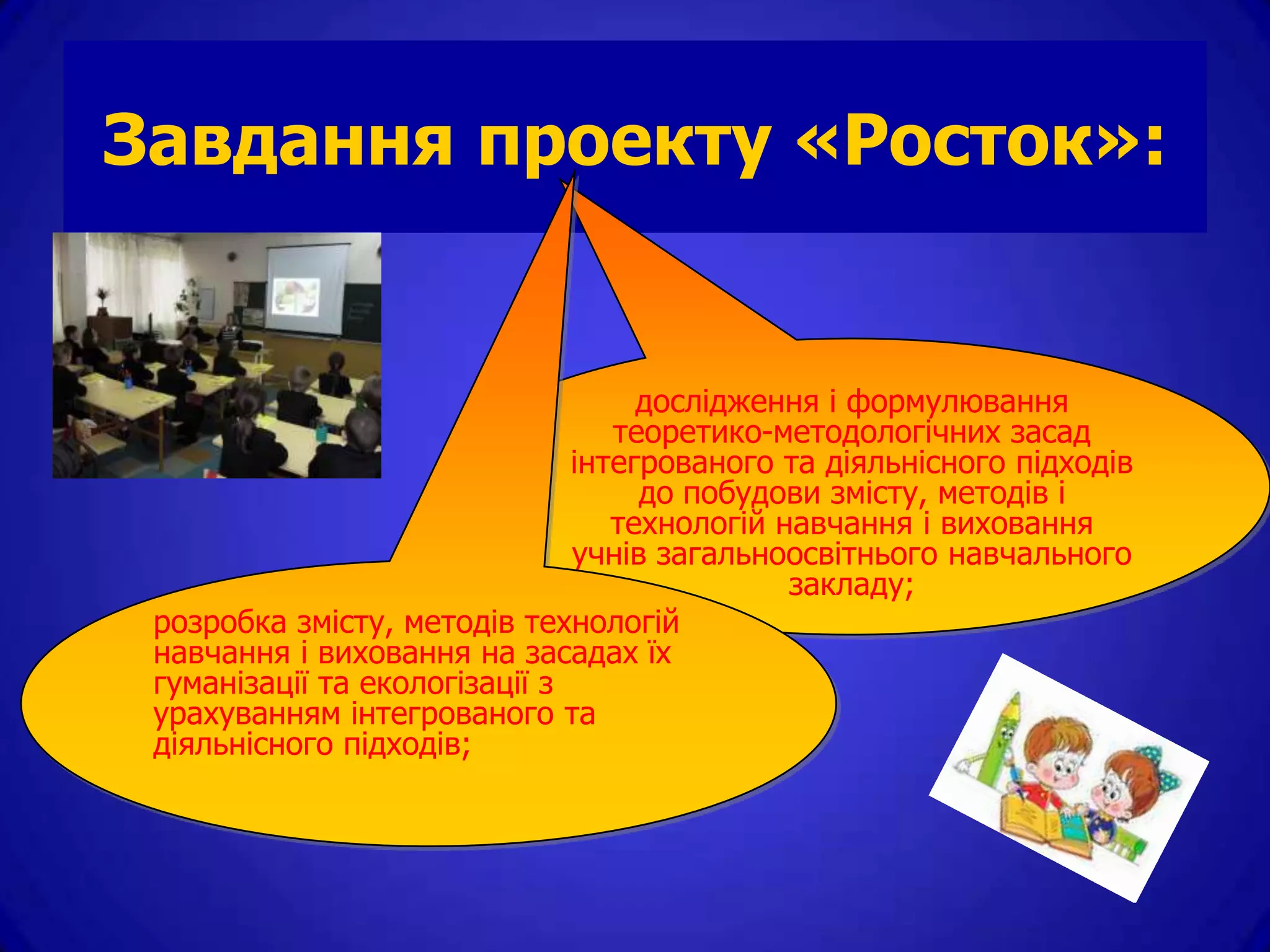 Завдання проекту «Росток»:


                                    дослідження і формулювання
                                  теоретико-методологічних засад
                               інтегрованого та діяльнісного підходів
                                    до побудови змісту, методів і
                                  технологій навчання і виховання
                               учнів загальноосвітнього навчального
                                              закладу;
 розробка змісту, методів технологій
 навчання і виховання на засадах їх
 гуманізації та екологізації з
 урахуванням інтегрованого та
 діяльнісного підходів;
 