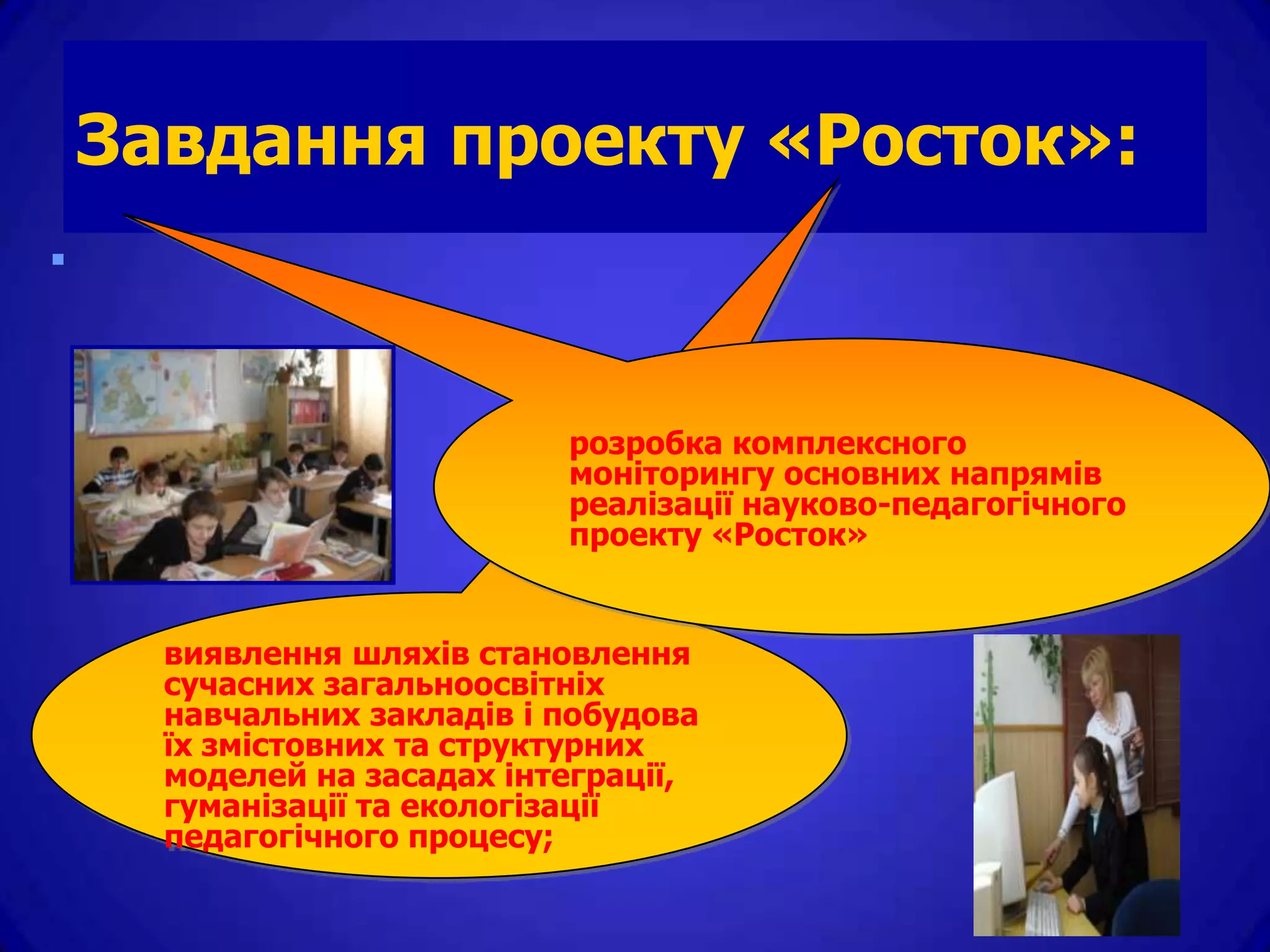 Завдання проекту «Росток»:



                        розробка комплексного
                        моніторингу основних напрямів
                        реалізації науково-педагогічного
                        проекту «Росток»


  виявлення шляхів становлення
  сучасних загальноосвітніх
  навчальних закладів і побудова
  їх змістовних та структурних
  моделей на засадах інтеграції,
  гуманізації та екологізації
  педагогічного процесу;
 