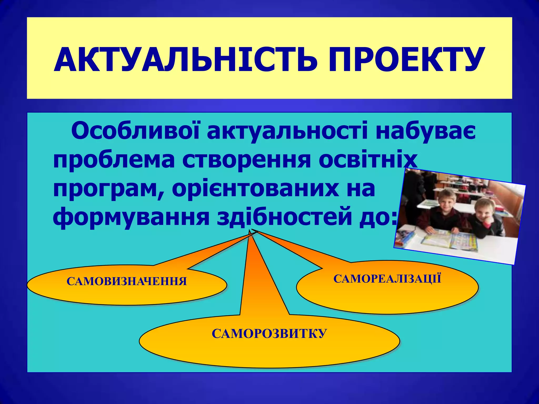 АКТУАЛЬНІСТЬ ПРОЕКТУ

 Особливої актуальності набуває
проблема створення освітніх
програм, орієнтованих на
формування здібностей до:

 САМОВИЗНАЧЕННЯ                  САМОРЕАЛІЗАЦІЇ



                  САМОРОЗВИТКУ
 