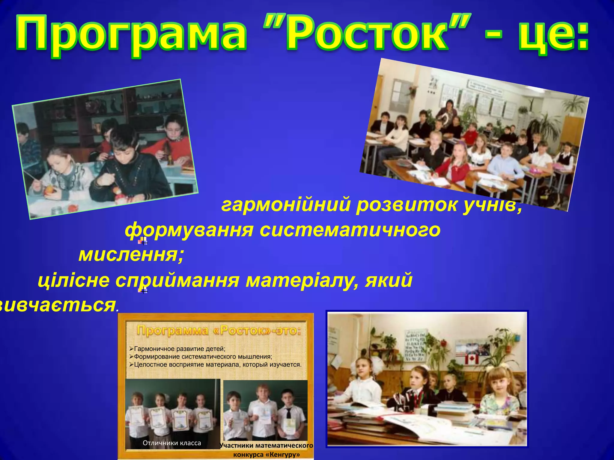 гармонійний розвиток учнів;
             формування систематичного
        мислення;
    цілісне сприймання матеріалу, який
вивчається.
            Гармоничное развитие детей;
            Формирование систематического мышления;
            Целостное восприятие материала, который изучается.




                Отличники класса      Участники математического
                                          конкурса «Кенгуру»
 