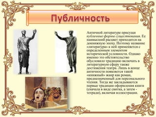Античной литературе присущи
публичные формы существования. Ее
наивысший расцвет приходится на
докнижную эпоху. Поэтому название
«литература» к ней применяется с
определенным элементом
исторической условности. Однако
именно это обстоятельство
обусловило традицию включать в
литературную сферу также
достижения театра. Лишь в конце
античности появляется такой
«книжный» жанр как роман,
предназначенный для персонального
чтения. Тогда же закладываются
первые традиции оформления книги
(сначала в виде свитка, а затем -
тетради), включая иллюстрации.
 