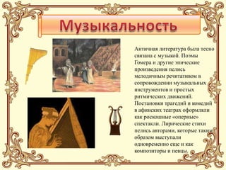 Античная литература была тесно
связана с музыкой. Поэмы
Гомера и другие эпические
произведения пелись
мелодичным речитативом в
сопровождении музыкальных
инструментов и простых
ритмических движений.
Постановки трагедий и комедий
в афинских театрах оформляли
как роскошные «оперные»
спектакли. Лирические стихи
пелись авторами, которые таким
образом выступали
одновременно еще и как
композиторы и певцы.
 