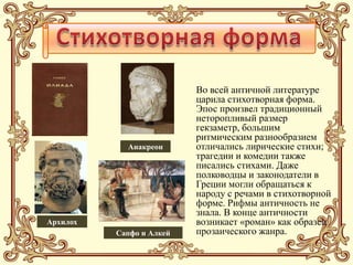 Во всей античной литературе
                          царила стихотворная форма.
                          Эпос произвел традиционный
                          неторопливый размер
                          гекзаметр, большим
                          ритмическим разнообразием
            Анакреон      отличались лирические стихи;
                          трагедии и комедии также
                          писались стихами. Даже
                          полководцы и законодатели в
                          Греции могли обращаться к
                          народу с речами в стихотворной
                          форме. Рифмы античность не
                          знала. В конце античности
Архилох                   возникает «роман» как образец
          Сапфо и Алкей   прозаического жанра.
 