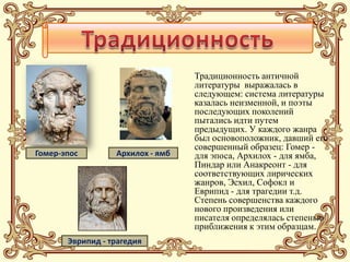 Традиционность античной
                                  литературы выражалась в
                                  следующем: система литературы
                                  казалась неизменной, и поэты
                                  последующих поколений
                                  пытались идти путем
                                  предыдущих. У каждого жанра
                                  был основоположник, давший его
                                  совершенный образец: Гомер -
Гомер-эпос        Архилох - ямб   для эпоса, Архилох - для ямба,
                                  Пиндар или Анакреонт - для
                                  соответствующих лирических
                                  жанров, Эсхил, Софокл и
                                  Еврипид - для трагедии т.д.
                                  Степень совершенства каждого
                                  нового произведения или
                                  писателя определялась степенью
                                  приближения к этим образцам.
       Эврипид - трагедия
 