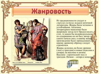 Из традиционности следует и
строгая система жанров античной
литературы. Жанры были четкими и
устойчивыми. Античное
литературное мышление было
жанровым: когда поэт брался писать
стих, то каким бы индивидуальным
по содержанию он ни был, автор с
самого начала знал, к какому жанру
произведение будет принадлежать и к
какому древнему образцу следует
стремиться.
Жанры делились на более древние
(эпос и трагедия) и новые (идиллия и
сатира); на высокие и низкие.
Высокие - героический эпос и
трагедия. Низкие – сатира и комедия.
 
