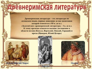Древнеримская литература – это литература на
             латинском языке, первые дошедшие до нас памятники
                        которой относятся к III в. до н.э.
             «Золотой век» древнеримской литературы – I в. до н.э.
               К этому времени относятся высшие достижения в
             области поэзии (Катулл, Вергилий, Овидий, Гораций) и
                        прозы (Цицерон, Юлий Цезарь)




Публий Верглий Марон                                            Овидий
                                  Гораций
 