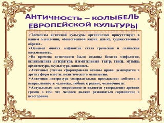 Значение
Элементы античной культуры органически присутствуют в
нашем мышлении, общественной жизни, языке, художественных
образах.
Основой многих алфавитов стала греческая и латинская
письменность.
Во времена античности были созданы богатая мифология,
великолепная литература, изумительный театр, танец, музыка,
архитектура, скульптура, живопись.
Античные ученые сформировали основы права, демократии и
других форм власти, политического мышления.
Античная литература содержательна: прославляет доблесть и
непреклонность человека, любовь к родине, человечность.
Актуальным для современности является утверждение древних
греков о том, что человек должен развиваться гармонично и
всесторонне.
 
