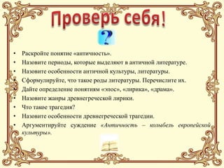 •   Раскройте понятие «античность».
•   Назовите периоды, которые выделяют в античной литературе.
•   Назовите особенности античной культуры, литературы.
•   Сформулируйте, что такое роды литературы. Перечислите их.
•   Дайте определение понятиям «эпос», «лирика», «драма».
•   Назовите жанры древнегреческой лирики.
•   Что такое трагедия?
•   Назовите особенности древнегреческой трагедии.
•   Аргументируйте суждение «Античность – колыбель европейской
    культуры».
 
