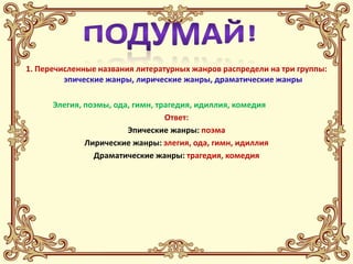 1. Перечисленные названия литературных жанров распредели на три группы:
         эпические жанры, лирические жанры, драматические жанры

      Элегия, поэмы, ода, гимн, трагедия, идиллия, комедия
                                  Ответ:
                        Эпические жанры: поэма
              Лирические жанры: элегия, ода, гимн, идиллия
                Драматические жанры: трагедия, комедия
 