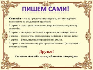 • Синквейн – это не простое стихотворение, а стихотворение,
  написанное по следующим правилам:
• 1 строка – одно существительное, выражающее главную тему
  cинквейна.
• 2 строка – два прилагательных, выражающих главную мысль.
• 3 строка – три глагола, описывающие действия в рамках темы.
• 4 строка – фраза, несущая определенный смысл.
• 5 строка – заключение в форме существительного (ассоциация с
  первым словом).

                           Друзья!
        Составьте синквейн на тему «Античная литература»
 