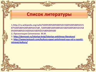 Список литературы
1.http://ru.wikipedia.org/wiki/%D0%90%D0%BD%D1%82%D0%B8%D1%
87%D0%BD%D0%B0%D1%8F_%D0%BB%D0%B8%D1%82%D0%B5%D1%8
0%D0%B0%D1%82%D1%83%D1%80%D0%B0
2. Презентация Сотниченко М.М.
3. http://demsvet.ru/istoriya-knigi/istoriya-antichnoy-literaturyi
4. http://www.testsoch.com/kultura-epoxi-antichnosti-eyo-rol-v-razvitii-
mirovoj-kultury/
 