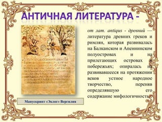 от лат. аntiqus - древний —
                              литература древних греков и
                              римлян, которая развивалась
                              на Балканском и Апеннинском
                              полуостровах       и      на
                              прилегающих островах и
                              побережьях; опиралась на
                              развивавшееся на протяжении
                              веков    устное     народное
                              творчество,          переняв
                              определявшую             его
                              содержание мифологичность.
Манускрипт «Эклог» Вергилия
 