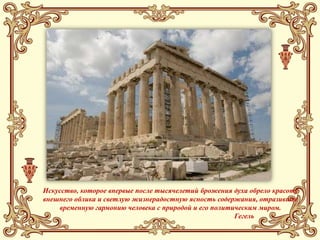 Искусство, которое впервые после тысячелетий брожения духа обрело красоту
внешнего облика и светлую жизнерадостную ясность содержания, отразившее
    временную гармонию человека с природой и его политическим миром.
                                                       Гегель
 