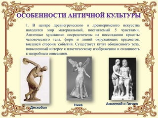 1. В центре древнегреческого и древнеримского искусства
находится мир материальный, постигаемый 5 чувствами.
Античные художники сосредоточены на воссоздании красоты
человеческого тела, форм и линий окружающих предметов,
внешней стороны событий. Существует культ обнаженного тела,
повышенный интерес к пластическому изображению и склонность
к подробным описаниям.




                         Ника            Асклепий и Гигиея
  Дискобол
 